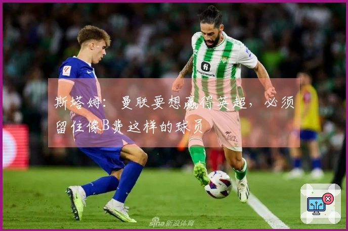 斯塔姆：曼联要想赢得英超，必须留住像B费这样的球员