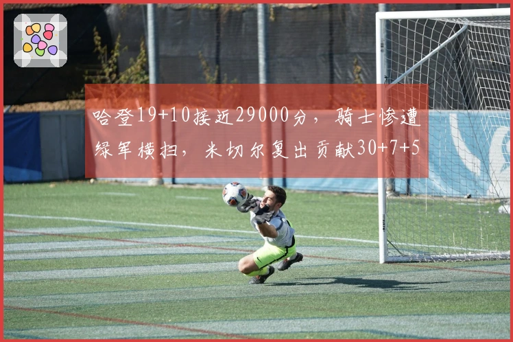 哈登19+10接近29000分，骑士惨遭绿军横扫，米切尔复出贡献30+7+5