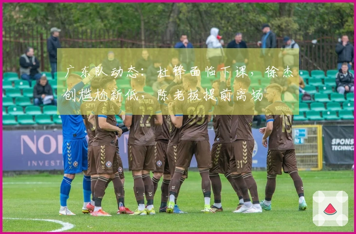 广东队动态：杜锋面临下课，徐杰创尴尬新低，陈老板提前离场