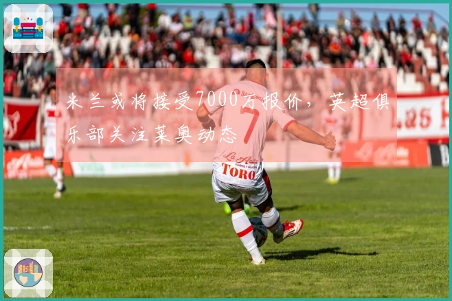 米兰或将接受7000万报价，英超俱乐部关注莱奥动态
