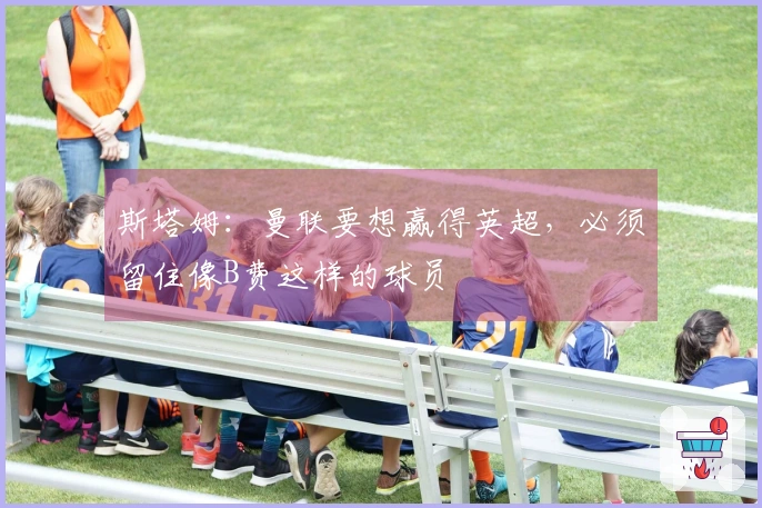 斯塔姆：曼联要想赢得英超，必须留住像B费这样的球员