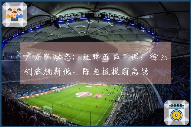 广东队动态：杜锋面临下课，徐杰创尴尬新低，陈老板提前离场