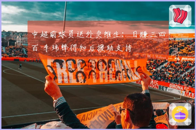 中超前球员送外卖维生：日赚三四百 李玮锋得知后援助支持