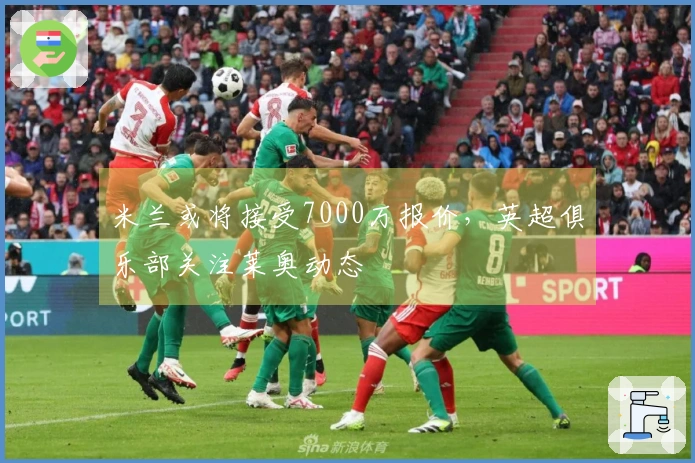 米兰或将接受7000万报价，英超俱乐部关注莱奥动态