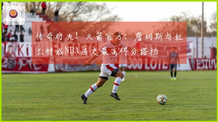 传奇对决！火箭官方：詹姆斯与杜兰特成NBA历史最高得分搭档